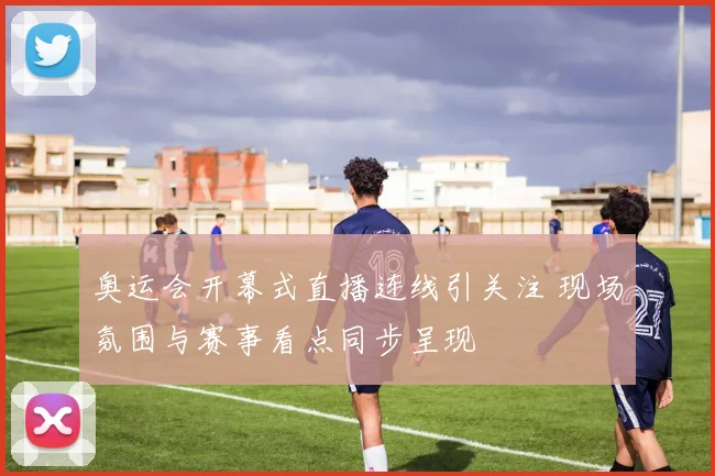 奥运会开幕式直播连线引关注 现场氛围与赛事看点同步呈现