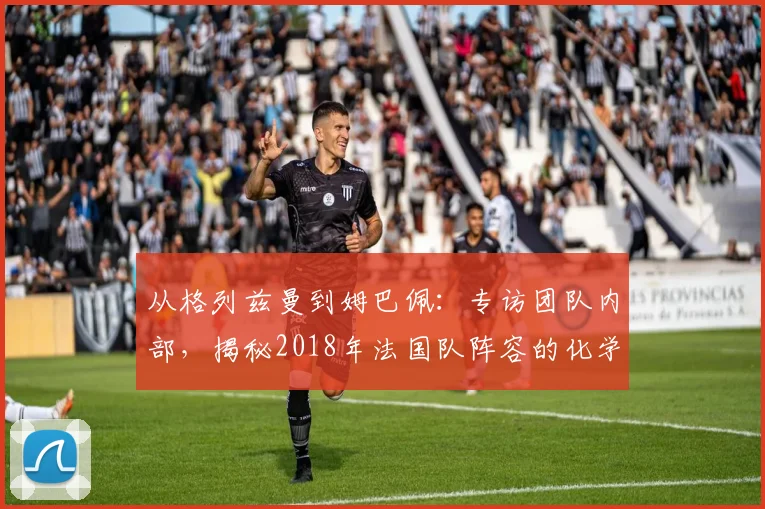 从格列兹曼到姆巴佩：专访团队内部，揭秘2018年法国队阵容的化学反应