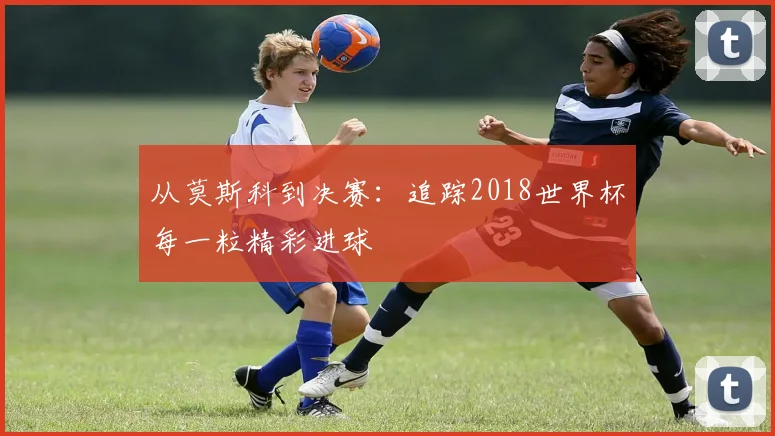 从莫斯科到决赛：追踪2018世界杯每一粒精彩进球