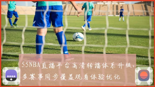 55NBA直播平台高清转播体系升级，多赛事同步覆盖观看体验优化